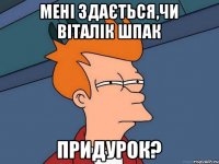 Мені здається,чи Віталік Шпак придурок?