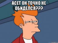 Асет он точно не обиделся??? 