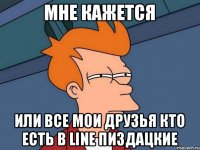 Мне кажется или все мои друзья кто есть в line ПИЗДАЦКИЕ