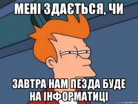 мені здається, чи завтра нам пезда буде на інформатиці