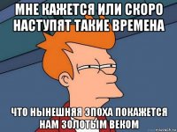 мне кажется или скоро наступят такие времена что нынешняя эпоха покажется нам золотым веком