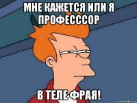 мне кажется или я професссор в теле Фрая!