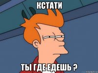 Кстати ты где едешь ?