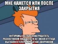 мне кажется или после закрытия футурамы я стал снова работать разносчиком пиццы хотя нет меня отттуда выгнали и теперь я работаю дворником