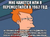 мне кажется или я переместился в 1962 год и случайно убил кеннеди но все подумали что это был освальд а я благополучно смылся в 3000 но зато я предотвратил карибский кризис