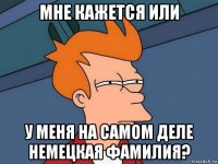 мне кажется или у меня на самом деле немецкая фамилия?