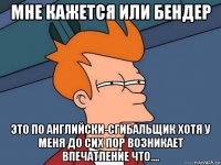 мне кажется или бендер это по английски-сгибальщик хотя у меня до сих пор возникает впечатление что....