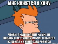 мне кажется я хочу чтобы люди больше на мне не писали в противном случае я вылезу из компа и им не поздоровится