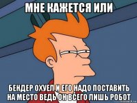 мне кажется или бендер охуел и его надо поставить на место ведь он всего лишь робот