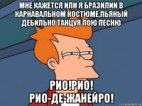 мне кажется или я бразилии в карнавальном костюме,пьяный дебильно танцуя пою песню рио!рио! рио-де-жанейро!