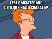 тебе обязательно сегодня надо сказать? 