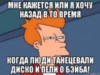 мне кажется или я хочу назад в то время когда люди танецевали диско и пели о бэйба!