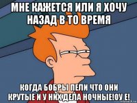 мне кажется или я хочу назад в то время когда бобры пели что они крутые и у них дела ночные!оу е!