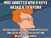 мне кажется или я хочу назад в то время когда бобры пели что они крутые и у них дела ночные!оу е!а потом медведь о бэйба!