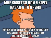 мне кажется или я хочу назад в то время когда бобры пели что они крутые и у них дела ночные!оу е!а потом медведь пел о бэйба!