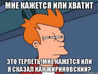 мне кажется или хватит это терпеть!мне кажется или я сказал как жириновский?