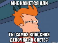 мне кажется или ты самая классная девочка на свете ?