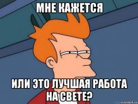 мне кажется или это лучшая работа на свете?