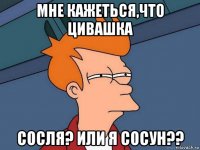 мне кажеться,что цивашка сосля? или я сосун??