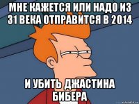 мне кажется или надо из 31 века отправится в 2014 и убить джастина бибера