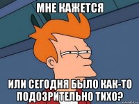 мне кажется или сегодня было как-то подозрительно тихо?