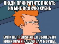 люди прикратите писать на мне всякую хрень если не прекратите.я вылезу из монитора и набью вам морды.