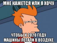 мне кажется или я хочу чтобы к 2020 году машины летали в воздухе