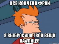 все кончено фрай я выбросила твои вещи на улицу!