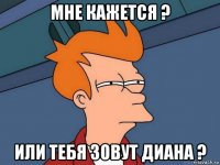 мне кажется ? или тебя зовут диана ?