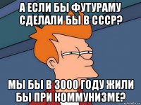 а если бы футураму сделали бы в ссср? мы бы в 3000 году жили бы при коммунизме?