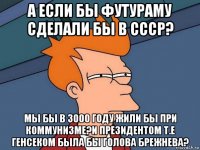 а если бы футураму сделали бы в ссср? мы бы в 3000 году жили бы при коммунизме?и президентом т.е генсеком была бы голова брежнева?