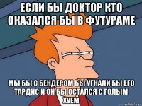 если бы доктор кто оказался бы в футураме мы бы с бендером бы угнали бы его тардис и он бы остался с голым хуем