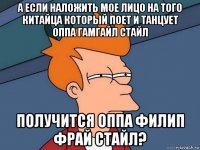 а если наложить мое лицо на того китайца который поет и танцует оппа гамгайл стайл получится оппа филип фрай стайл?