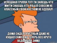 успешная группа тут! ти зняешь кто ми!ти знаешь кто я!был совсем не классный свой костюм не одевал! дома сидел грустный даже не кушал самса но теперь все круто ведь ушла зима