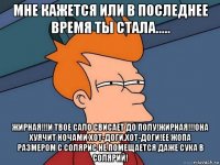 мне кажется или в последнее время ты стала..... жирная!!!и твое сало свисает до полу!жирная!!!она хуячит ночами хот-доги,хот-доги!ее жопа размером с солярис не помещается даже сука в солярий!