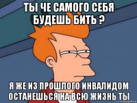 ты че самого себя будешь бить ? я же из прошлого инвалидом останешься на всю жизнь ты