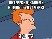 интересно, какими компы будут через 30 лет?