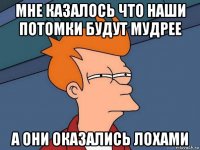 мне казалось что наши потомки будут мудрее а они оказались лохами