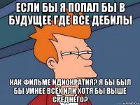 если бы я попал бы в будущее где все дебилы как фильме идиократия? я бы был бы умнее всех или хотя бы выше среднего?