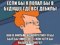 если бы я попал бы в будущее где все дебилы как в фильме идиократия? я бы был бы умнее всех или хотя бы выше среднего?