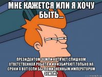 мне кажется или я хочу быть... президентом земли хотя нет слишком ответственная работа и их избирают только на сроки а вот если бы пожизненным императором земли?