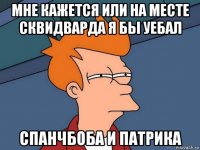 мне кажется или на месте сквидварда я бы уебал спанчбоба и патрика