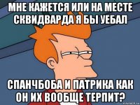 мне кажется или на месте сквидварда я бы уебал спанчбоба и патрика как он их вообще терпит?