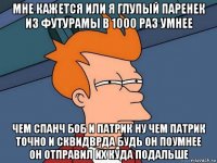 мне кажется или я глупый паренек из футурамы в 1000 раз умнее чем спанч боб и патрик ну чем патрик точно и сквидврда будь он поумнее он отправил их куда подальше