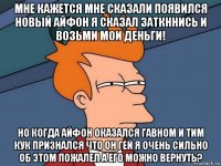 мне кажется мне сказали появился новый айфон я сказал заткннись и возьми мои деньги! но когда айфон оказался гавном и тим кук признался что он гей я очень сильно об этом пожалел а его можно вернуть?