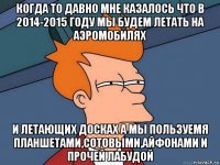 когда то давно мне казалось что в 2014-2015 году мы будем летать на аэромобилях и летающих досках а мы пользуемя планшетами,сотовыми,айфонами и прочей лабудой