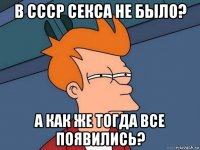 в ссср секса не было? а как же тогда все появились?