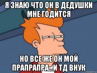 я знаю что он в дедушки мне годится но все же он мой прапрапра...и тд внук