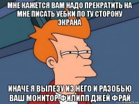 мне кажется вам надо прекратить на мне писать уебки по ту сторону экрана иначе я вылезу из него и разобью ваш монитор.филипп джей фрай