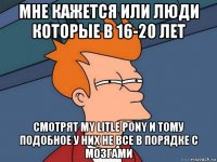 мне кажется или люди которые в 16-20 лет смотрят my litle pony и тому подобное у них не все в порядке с мозгами